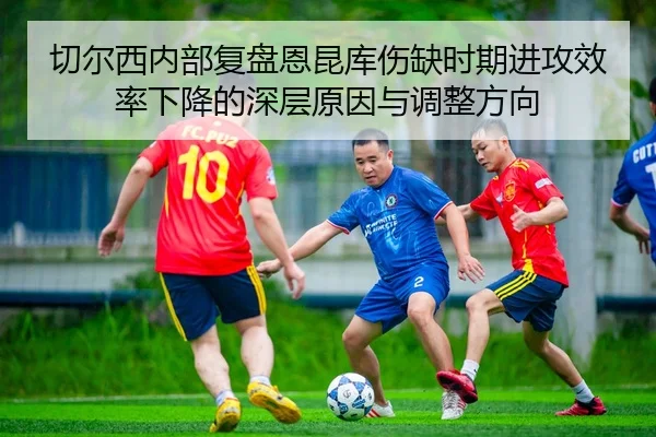 切尔西内部复盘恩昆库伤缺时期进攻效率下降的深层原因与调整方向