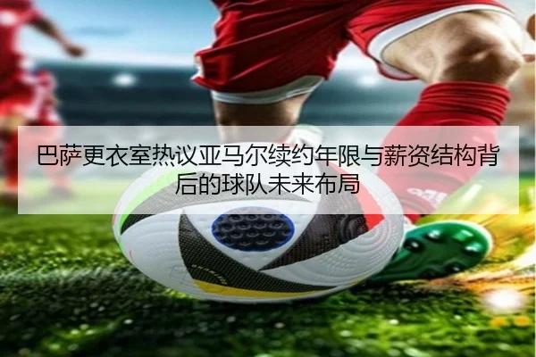 巴萨更衣室热议亚马尔续约年限与薪资结构背后的球队未来布局 - kaiyun