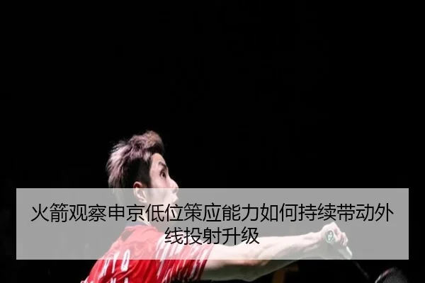 火箭观察申京低位策应能力如何持续带动外线投射升级