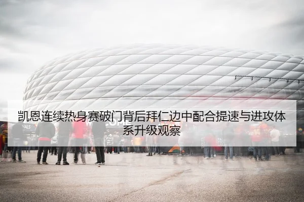 凯恩连续热身赛破门背后拜仁边中配合提速与进攻体系升级观察
